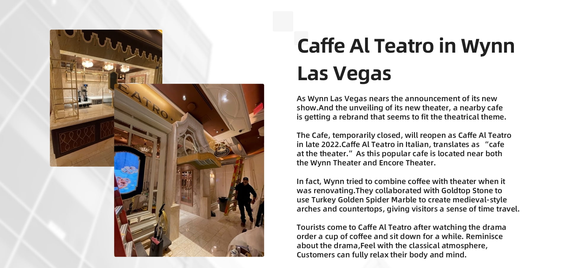 As Wynn Las Vegas nears the announcement of its new show.And the unveiling of its new theater, a nearby cafe is getting a rebrand that seems to fit the theatrical theme. The Cafe, temporarily closed, will reopen as Caffe Al Teatro in late 2022.Caffe Al Teatro in Italian, translates as “cafe at the theater.”As this popular cafe is located near both the Wynn Theater and Encore Theater. In fact, Wynn tried to combine coffee with theater when it was renovating.They collaborated with Goldtop Stone to use Turkey Golden Spider Marble to create medieval-style arches and countertops, giving visitors a sense of time travel. Tourists come to Caffe Al Teatro after watching the drama, order a cup of coffee and sit down for a while. Reminisce about the drama,Feel with the classical atmosphere,Customers can fully relax their body and mind.